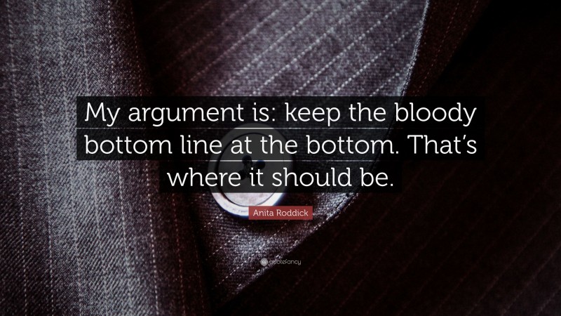 Anita Roddick Quote: “My argument is: keep the bloody bottom line at the bottom. That’s where it should be.”