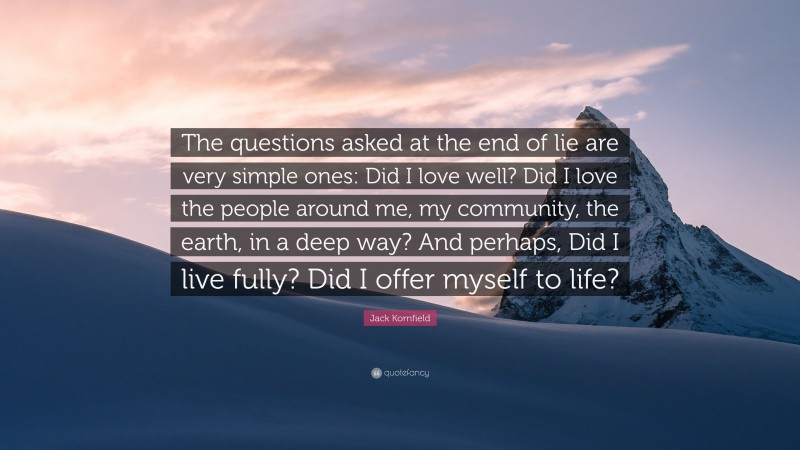 Jack Kornfield Quote: “The questions asked at the end of lie are very simple ones: Did I love well? Did I love the people around me, my community, the earth, in a deep way? And perhaps, Did I live fully? Did I offer myself to life?”