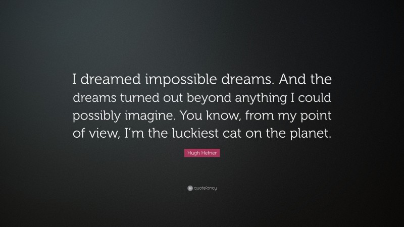 Hugh Hefner Quote: “I dreamed impossible dreams. And the dreams turned out beyond anything I could possibly imagine. You know, from my point of view, I’m the luckiest cat on the planet.”