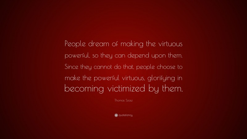 Thomas Szasz Quote: “People dream of making the virtuous powerful, so they can depend upon them. Since they cannot do that, people choose to make the powerful virtuous, glorifying in becoming victimized by them.”