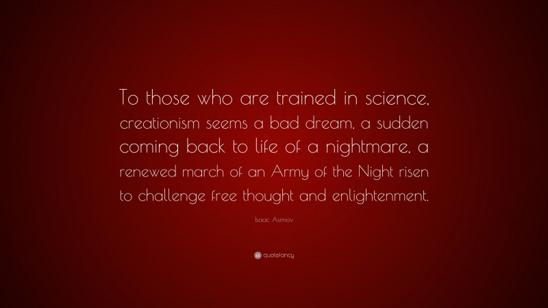 Isaac Asimov Quote: “To those who are trained in science, creationism seems a bad dream, a sudden coming back to life of a nightmare, a renewed march of an Army of the Night risen to challenge free thought and enlightenment.”