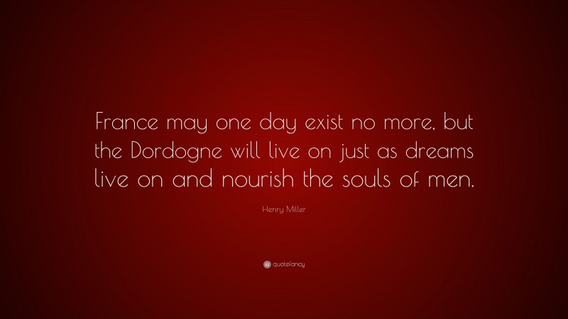 Henry Miller Quote: “France may one day exist no more, but the Dordogne will live on just as dreams live on and nourish the souls of men.”