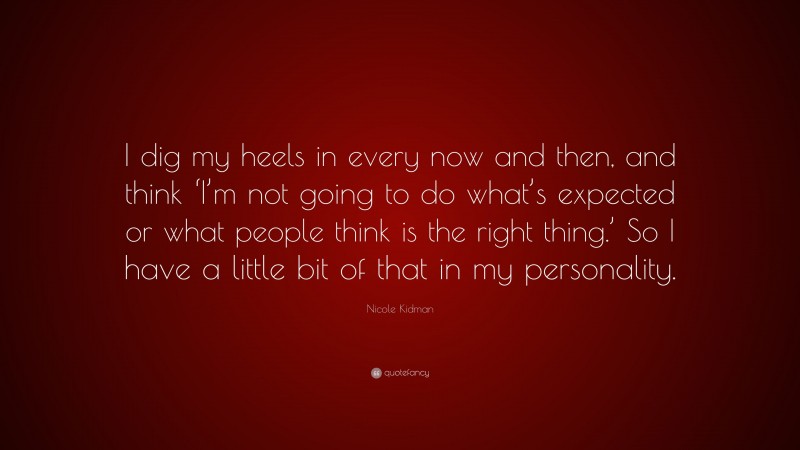 Nicole Kidman Quote: “I dig my heels in every now and then, and think ‘I’m not going to do what’s expected or what people think is the right thing.’ So I have a little bit of that in my personality.”