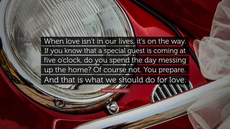 Marianne Williamson Quote: “When love isn’t in our lives, it’s on the way. If you know that a special guest is coming at five o’clock, do you spend the day messing up the home? Of course not. You prepare. And that is what we should do for love.”