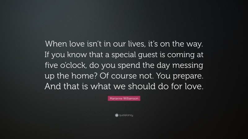 Marianne Williamson Quote: “When love isn’t in our lives, it’s on the way. If you know that a special guest is coming at five o’clock, do you spend the day messing up the home? Of course not. You prepare. And that is what we should do for love.”