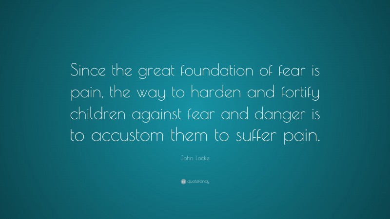 John Locke Quote: “Since the great foundation of fear is pain, the way to harden and fortify children against fear and danger is to accustom them to suffer pain.”