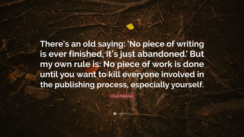 Chuck Palahniuk Quote: “There’s an old saying: ‘No piece of writing is ever finished, it’s just abandoned.’ But my own rule is: No piece of work is done until you want to kill everyone involved in the publishing process, especially yourself.”