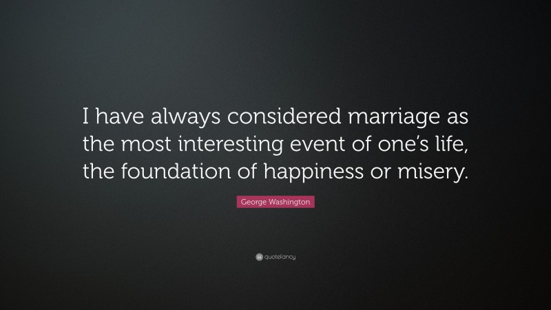 George Washington Quote: “I have always considered marriage as the most interesting event of one’s life, the foundation of happiness or misery.”