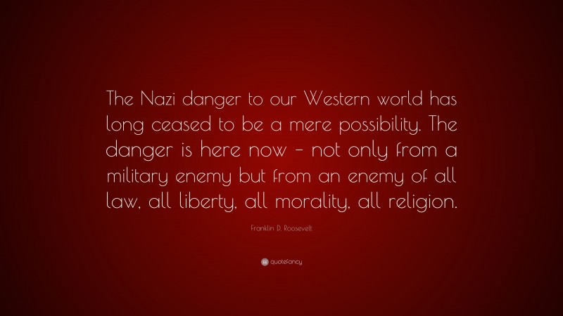 Franklin D. Roosevelt Quote: “The Nazi danger to our Western world has long ceased to be a mere possibility. The danger is here now – not only from a military enemy but from an enemy of all law, all liberty, all morality, all religion.”