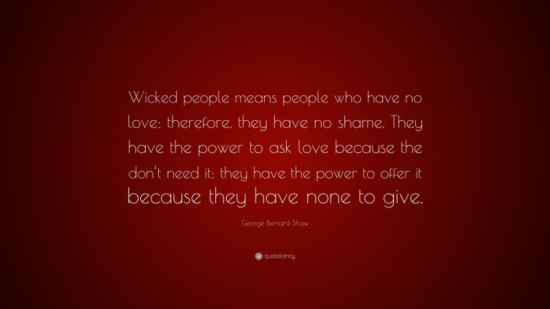 George Bernard Shaw Quote: “Wicked people means people who have no love: therefore, they have no shame. They have the power to ask love because the don’t need it: they have the power to offer it because they have none to give.”