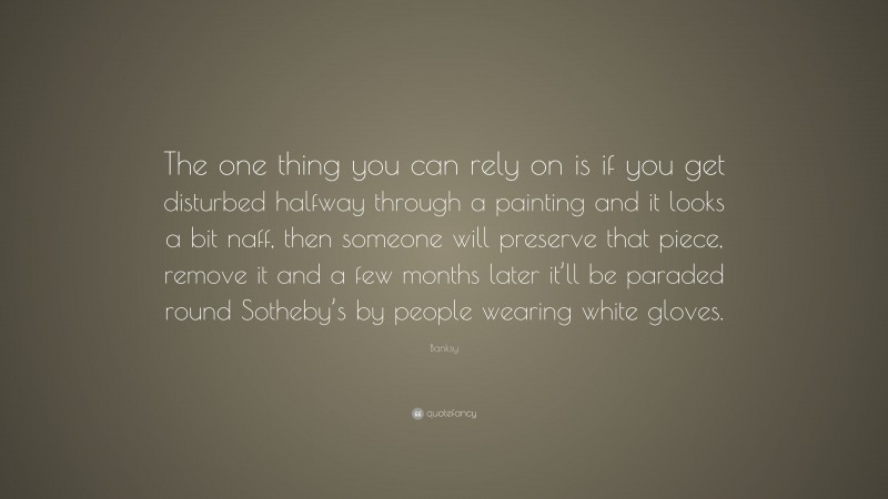 Banksy Quote: “The one thing you can rely on is if you get disturbed halfway through a painting and it looks a bit naff, then someone will preserve that piece, remove it and a few months later it’ll be paraded round Sotheby’s by people wearing white gloves.”
