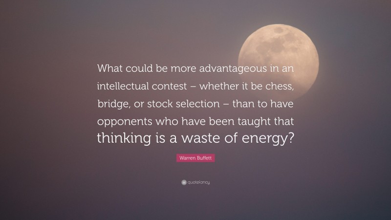 Warren Buffett Quote: “What could be more advantageous in an intellectual contest – whether it be chess, bridge, or stock selection – than to have opponents who have been taught that thinking is a waste of energy?”