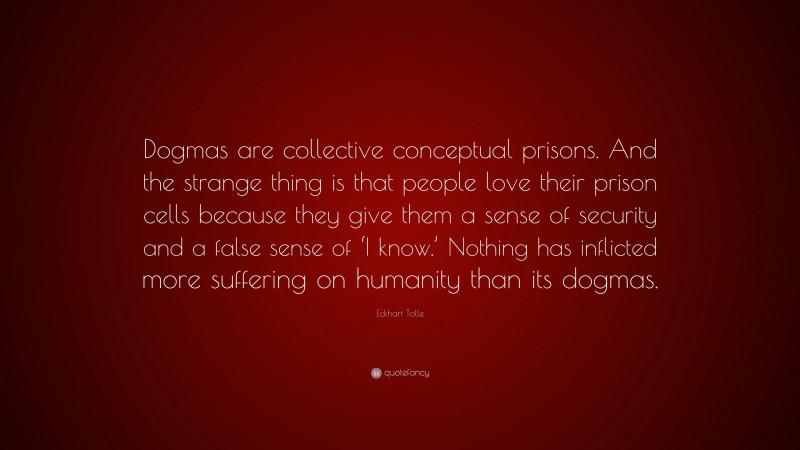 Eckhart Tolle Quote: “Dogmas are collective conceptual prisons. And the strange thing is that people love their prison cells because they give them a sense of security and a false sense of ‘I know.’ Nothing has inflicted more suffering on humanity than its dogmas.”