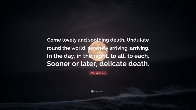 Walt Whitman Quote: “Come lovely and soothing death, Undulate round the world, serenely arriving, arriving, In the day, in the night, to all, to each, Sooner or later, delicate death.”