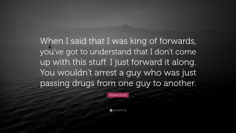 Michael Scott Quote: “When I said that I was king of forwards, you’ve got to understand that I don’t come up with this stuff. I just forward it along. You wouldn’t arrest a guy who was just passing drugs from one guy to another.”