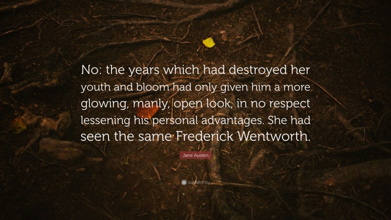 Jane Austen Quote: “No: the years which had destroyed her youth and bloom had only given him a more glowing, manly, open look, in no respect lessening his personal advantages. She had seen the same Frederick Wentworth.”
