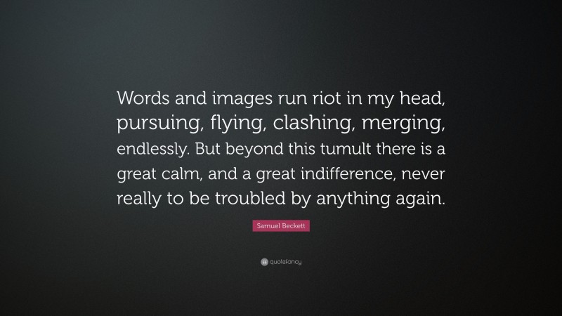 Samuel Beckett Quote: “Words and images run riot in my head, pursuing, flying, clashing, merging, endlessly. But beyond this tumult there is a great calm, and a great indifference, never really to be troubled by anything again.”
