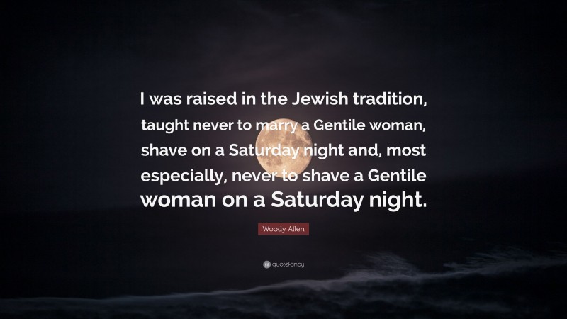 Woody Allen Quote: “I was raised in the Jewish tradition, taught never to marry a Gentile woman, shave on a Saturday night and, most especially, never to shave a Gentile woman on a Saturday night.”
