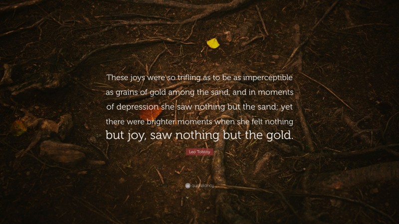 Leo Tolstoy Quote: “These joys were so trifling as to be as imperceptible as grains of gold among the sand, and in moments of depression she saw nothing but the sand; yet there were brighter moments when she felt nothing but joy, saw nothing but the gold.”