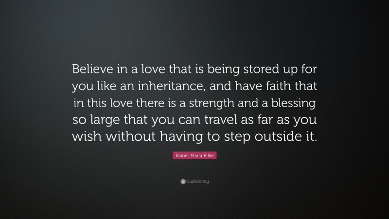 Rainer Maria Rilke Quote: “Believe in a love that is being stored up for you like an inheritance, and have faith that in this love there is a strength and a blessing so large that you can travel as far as you wish without having to step outside it.”