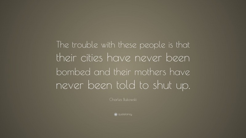 Charles Bukowski Quote: “The trouble with these people is that their cities have never been bombed and their mothers have never been told to shut up.”