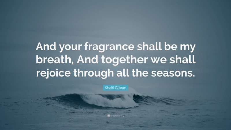 Khalil Gibran Quote: “And your fragrance shall be my breath, And together we shall rejoice through all the seasons.”