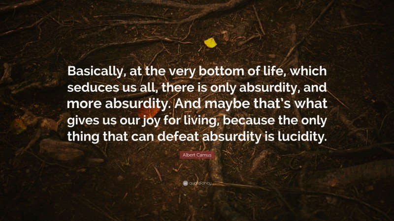 Albert Camus Quote: “Basically, at the very bottom of life, which seduces us all, there is only absurdity, and more absurdity. And maybe that’s what gives us our joy for living, because the only thing that can defeat absurdity is lucidity.”