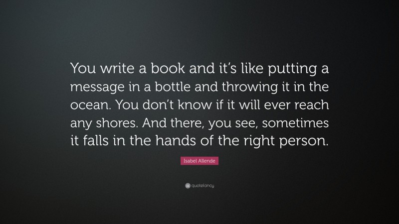 Isabel Allende Quote: “You write a book and it’s like putting a message in a bottle and throwing it in the ocean. You don’t know if it will ever reach any shores. And there, you see, sometimes it falls in the hands of the right person.”