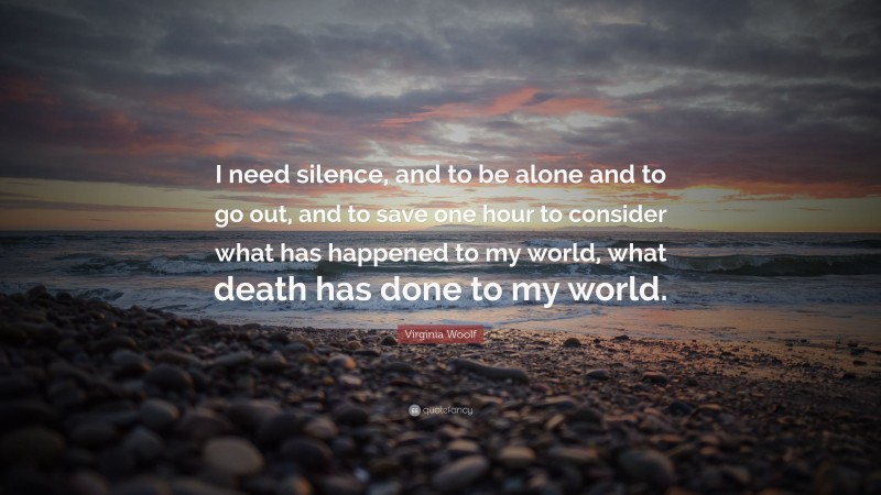 Virginia Woolf Quote: “I need silence, and to be alone and to go out, and to save one hour to consider what has happened to my world, what death has done to my world.”