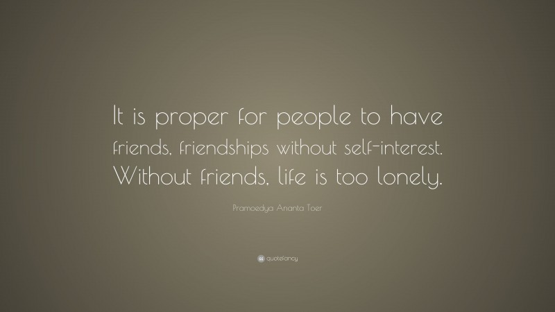 Pramoedya Ananta Toer Quote: “It is proper for people to have friends, friendships without self-interest. Without friends, life is too lonely.”