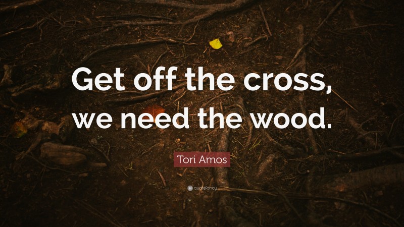 Tori Amos Quote: “Get off the cross, we need the wood.”