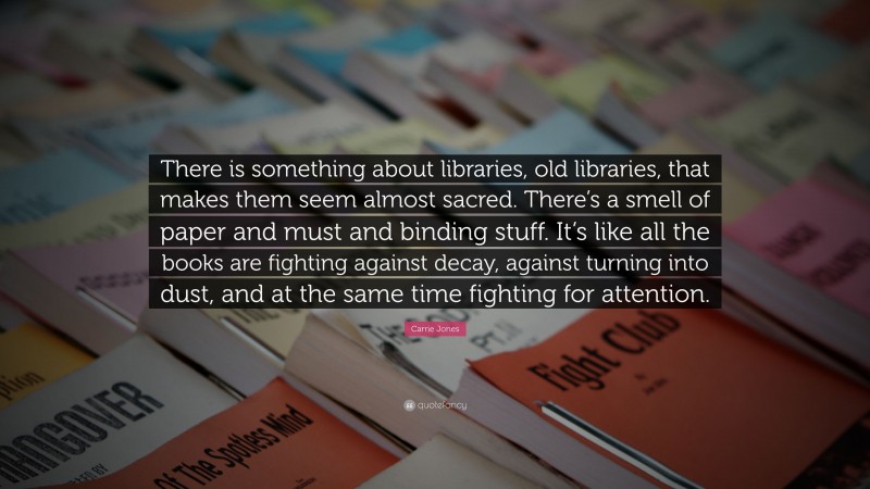 Carrie Jones Quote: “There is something about libraries, old libraries, that makes them seem almost sacred. There’s a smell of paper and must and binding stuff. It’s like all the books are fighting against decay, against turning into dust, and at the same time fighting for attention.”