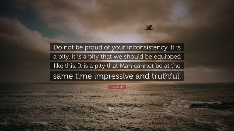 E. M. Forster Quote: “Do not be proud of your inconsistency. It is a pity, it is a pity that we should be equipped like this. It is a pity that Man cannot be at the same time impressive and truthful.”
