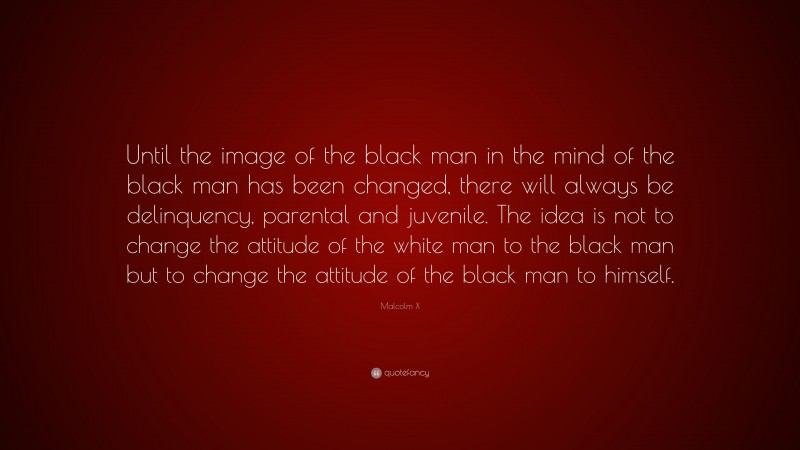 Malcolm X Quote: “Until the image of the black man in the mind of the black man has been changed, there will always be delinquency, parental and juvenile. The idea is not to change the attitude of the white man to the black man but to change the attitude of the black man to himself.”