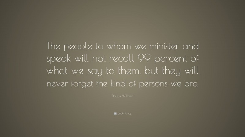 Dallas Willard Quote: “The people to whom we minister and speak will not recall 99 percent of what we say to them, but they will never forget the kind of persons we are.”
