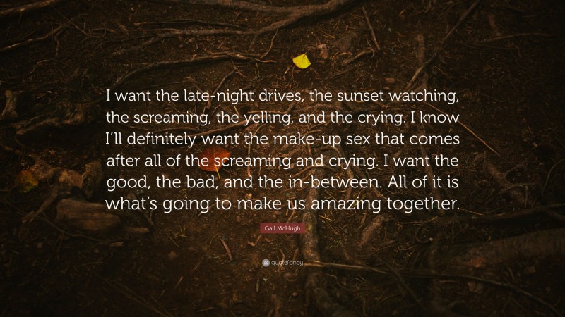 Gail McHugh Quote: “I want the late-night drives, the sunset watching, the screaming, the yelling, and the crying. I know I’ll definitely want the make-up sex that comes after all of the screaming and crying. I want the good, the bad, and the in-between. All of it is what’s going to make us amazing together.”