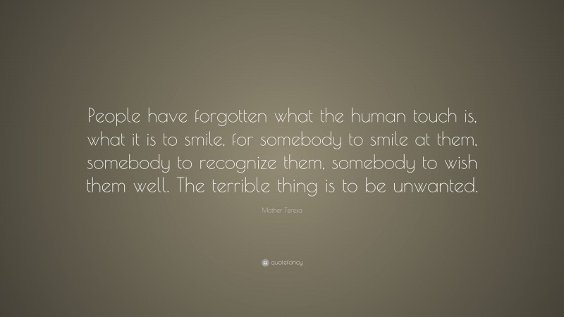 Mother Teresa Quote: “People have forgotten what the human touch is, what it is to smile, for somebody to smile at them, somebody to recognize them, somebody to wish them well. The terrible thing is to be unwanted.”