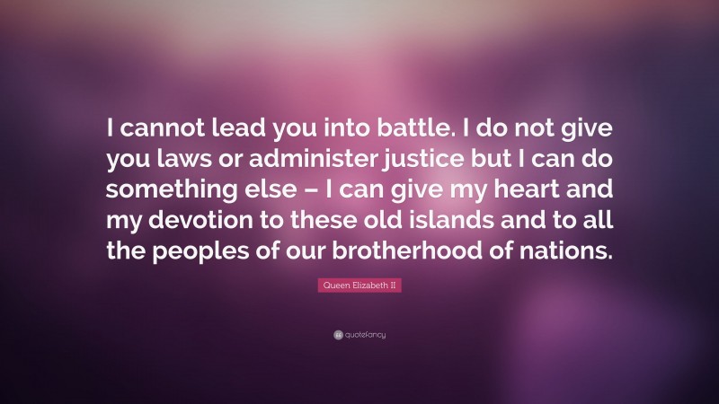 Queen Elizabeth II Quote: “I cannot lead you into battle. I do not give you laws or administer justice but I can do something else – I can give my heart and my devotion to these old islands and to all the peoples of our brotherhood of nations.”