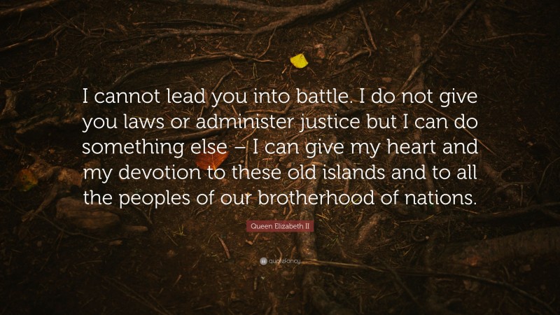 Queen Elizabeth II Quote: “I cannot lead you into battle. I do not give you laws or administer justice but I can do something else – I can give my heart and my devotion to these old islands and to all the peoples of our brotherhood of nations.”