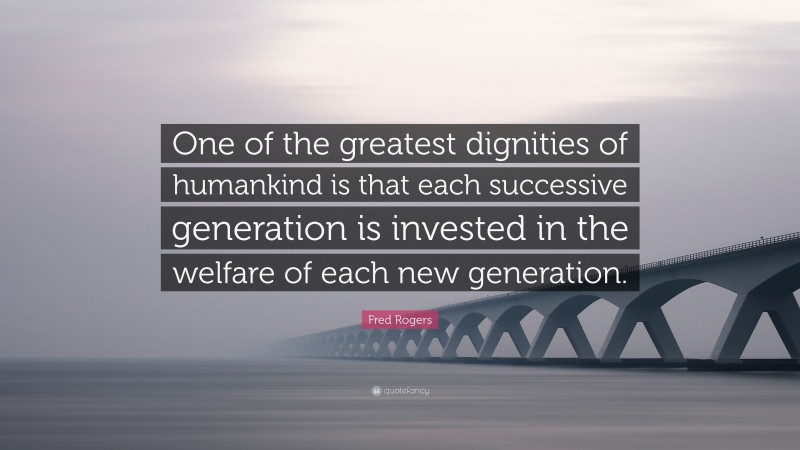 Fred Rogers Quote: “One of the greatest dignities of humankind is that each successive generation is invested in the welfare of each new generation.”