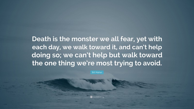 Bill Maher Quote: “Death is the monster we all fear, yet with each day, we walk toward it, and can’t help doing so; we can’t help but walk toward the one thing we’re most trying to avoid.”