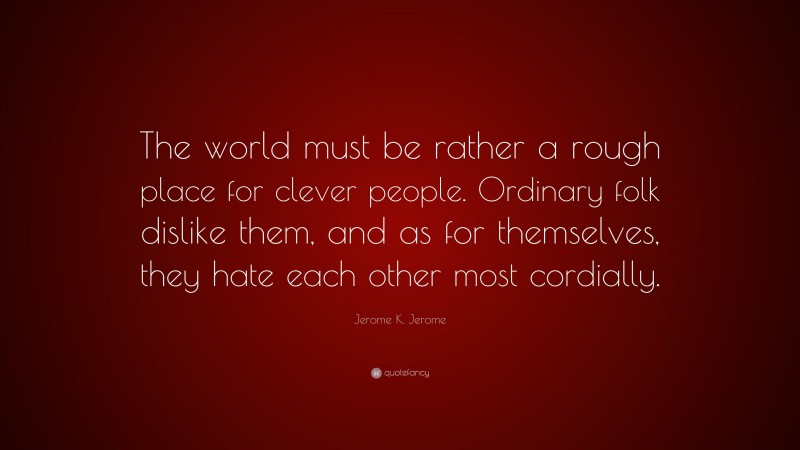 Jerome K. Jerome Quote: “The world must be rather a rough place for clever people. Ordinary folk dislike them, and as for themselves, they hate each other most cordially.”