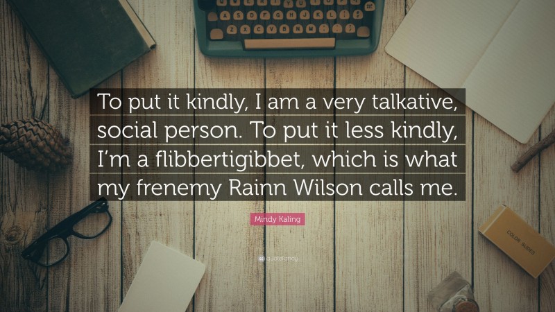 Mindy Kaling Quote: “To put it kindly, I am a very talkative, social person. To put it less kindly, I’m a flibbertigibbet, which is what my frenemy Rainn Wilson calls me.”
