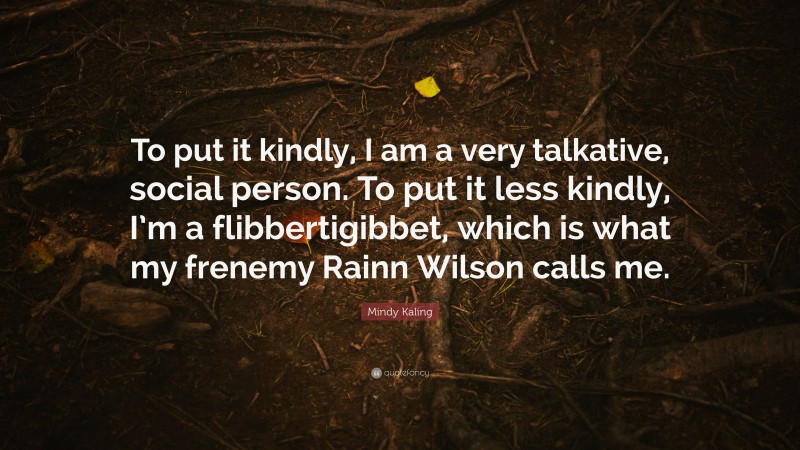 Mindy Kaling Quote: “To put it kindly, I am a very talkative, social person. To put it less kindly, I’m a flibbertigibbet, which is what my frenemy Rainn Wilson calls me.”