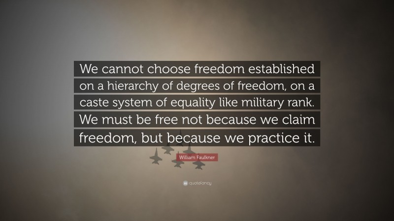 William Faulkner Quote: “We cannot choose freedom established on a hierarchy of degrees of freedom, on a caste system of equality like military rank. We must be free not because we claim freedom, but because we practice it.”