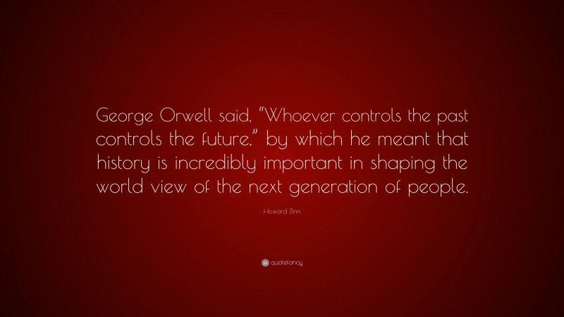 Howard Zinn Quote: “George Orwell said, “Whoever controls the past controls the future,” by which he meant that history is incredibly important in shaping the world view of the next generation of people.”