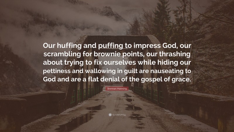 Brennan Manning Quote: “Our huffing and puffing to impress God, our scrambling for brownie points, our thrashing about trying to fix ourselves while hiding our pettiness and wallowing in guilt are nauseating to God and are a flat denial of the gospel of grace.”