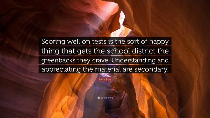 Libba Bray Quote: “Scoring well on tests is the sort of happy thing that gets the school district the greenbacks they crave. Understanding and appreciating the material are secondary.”