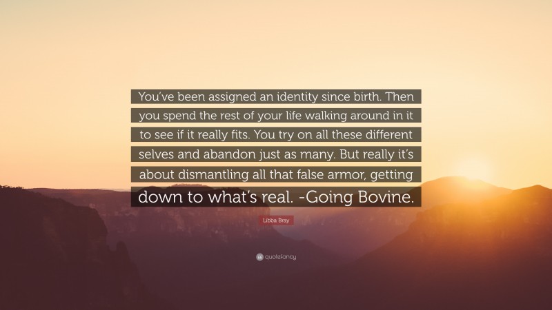 Libba Bray Quote: “You’ve been assigned an identity since birth. Then you spend the rest of your life walking around in it to see if it really fits. You try on all these different selves and abandon just as many. But really it’s about dismantling all that false armor, getting down to what’s real. -Going Bovine.”