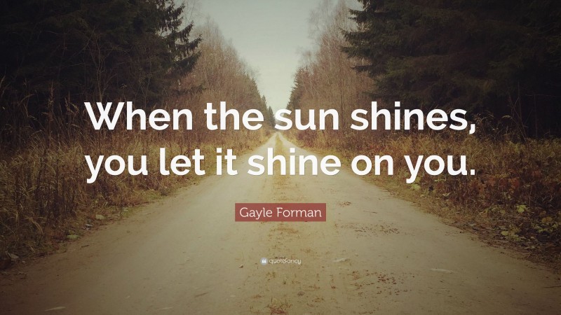 Gayle Forman Quote: “When the sun shines, you let it shine on you.”